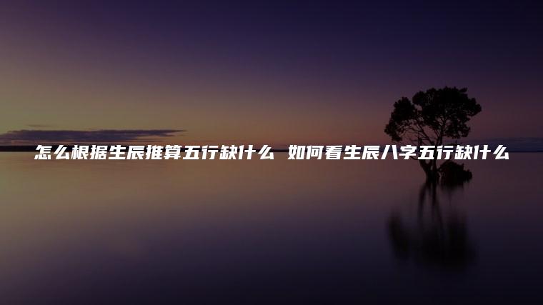 怎么根据生辰推算<strong>五行</strong>缺什么 如何看生辰八字<strong>五行</strong>缺什么