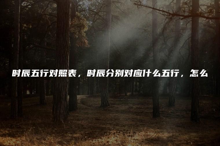 时辰<strong>五行</strong>对照表，时辰分别对应什么<strong>五行</strong>，怎么