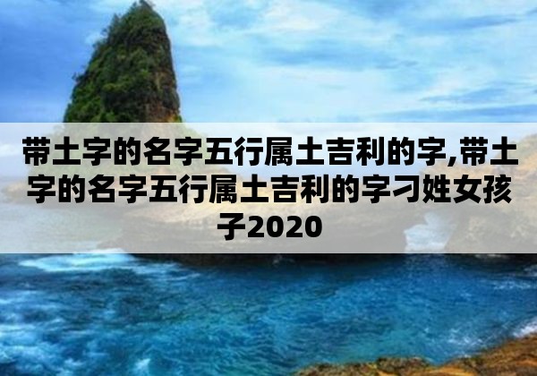 带土字的名字<strong>五行</strong>属土吉利的字,带土字的名字<strong>五行</strong>属土吉利的字刁姓女孩子2020