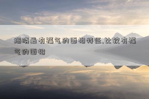 揭晓最有福气的<strong>面相</strong>特征,比较有福气的<strong>面相</strong>